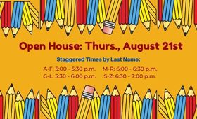  Open House: Thurs., August 21st; Staggered Times by Last Name: A-F: 5:00 - 5:30 p.m. G-L: 5:30 - 6: